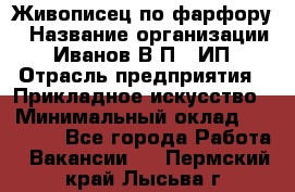 Живописец по фарфору › Название организации ­ Иванов В.П., ИП › Отрасль предприятия ­ Прикладное искусство › Минимальный оклад ­ 30 000 - Все города Работа » Вакансии   . Пермский край,Лысьва г.